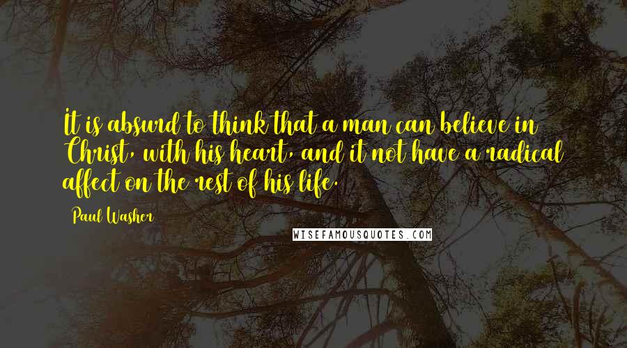 Paul Washer Quotes: It is absurd to think that a man can believe in Christ, with his heart, and it not have a radical affect on the rest of his life.