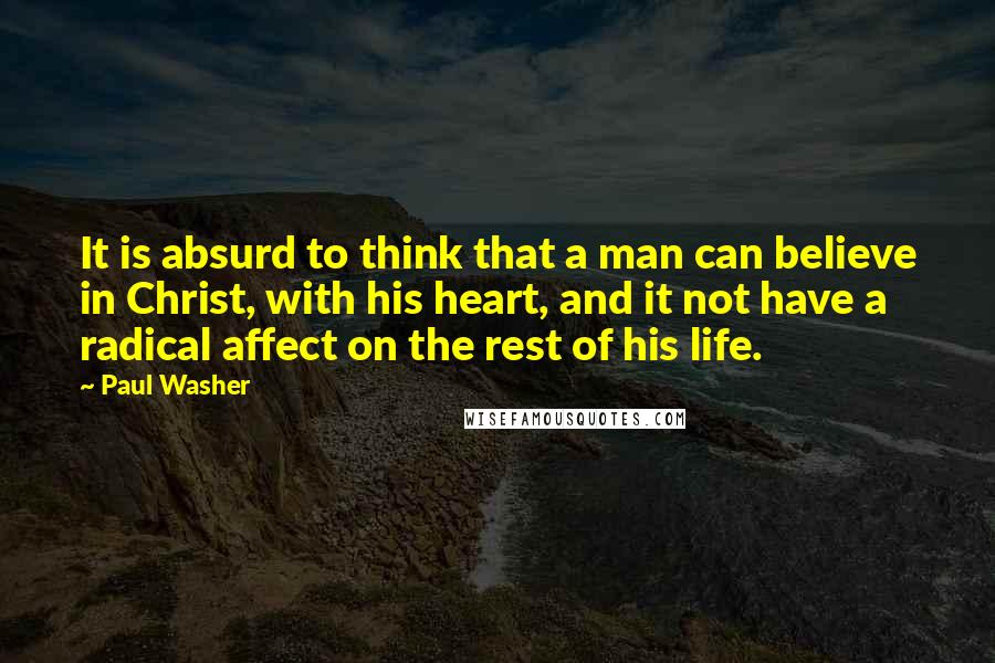 Paul Washer Quotes: It is absurd to think that a man can believe in Christ, with his heart, and it not have a radical affect on the rest of his life.