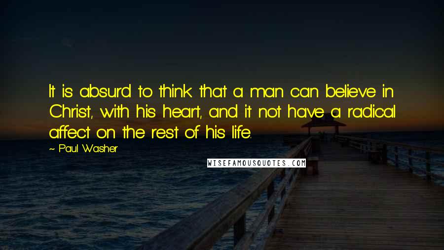 Paul Washer Quotes: It is absurd to think that a man can believe in Christ, with his heart, and it not have a radical affect on the rest of his life.