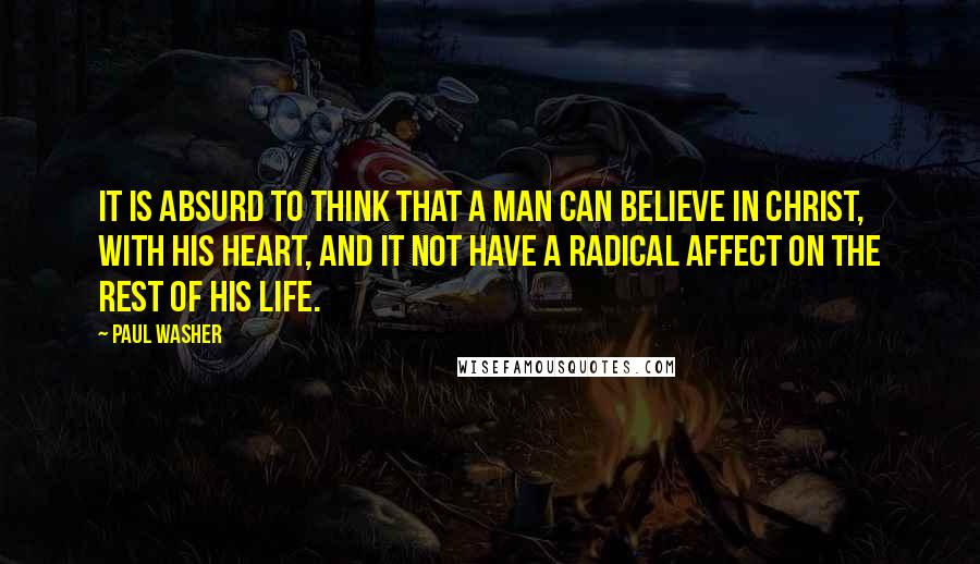 Paul Washer Quotes: It is absurd to think that a man can believe in Christ, with his heart, and it not have a radical affect on the rest of his life.