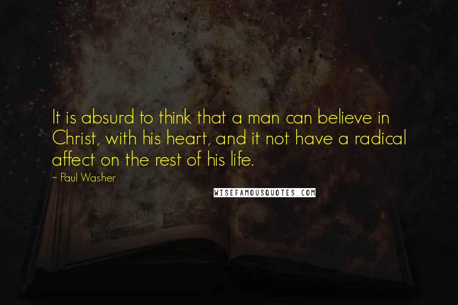 Paul Washer Quotes: It is absurd to think that a man can believe in Christ, with his heart, and it not have a radical affect on the rest of his life.