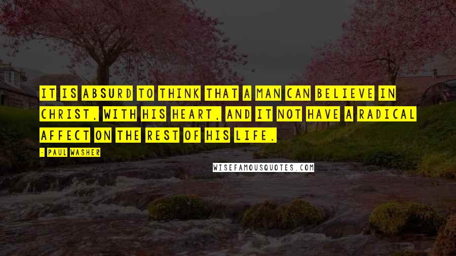 Paul Washer Quotes: It is absurd to think that a man can believe in Christ, with his heart, and it not have a radical affect on the rest of his life.