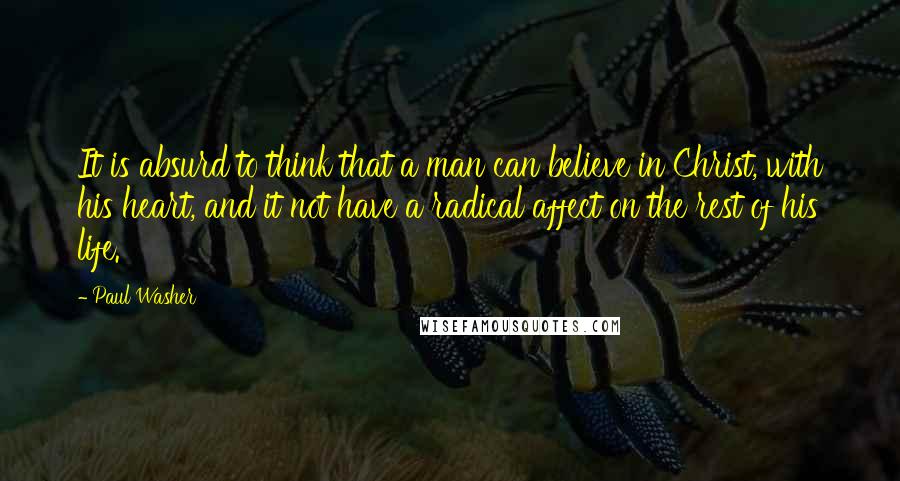 Paul Washer Quotes: It is absurd to think that a man can believe in Christ, with his heart, and it not have a radical affect on the rest of his life.