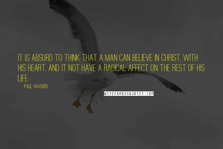 Paul Washer Quotes: It is absurd to think that a man can believe in Christ, with his heart, and it not have a radical affect on the rest of his life.