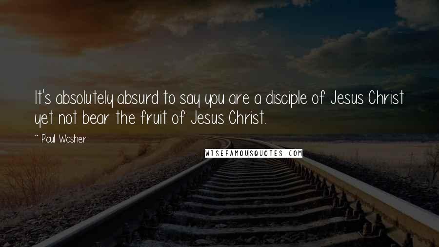 Paul Washer Quotes: It's absolutely absurd to say you are a disciple of Jesus Christ yet not bear the fruit of Jesus Christ.