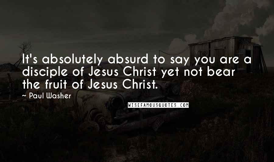 Paul Washer Quotes: It's absolutely absurd to say you are a disciple of Jesus Christ yet not bear the fruit of Jesus Christ.