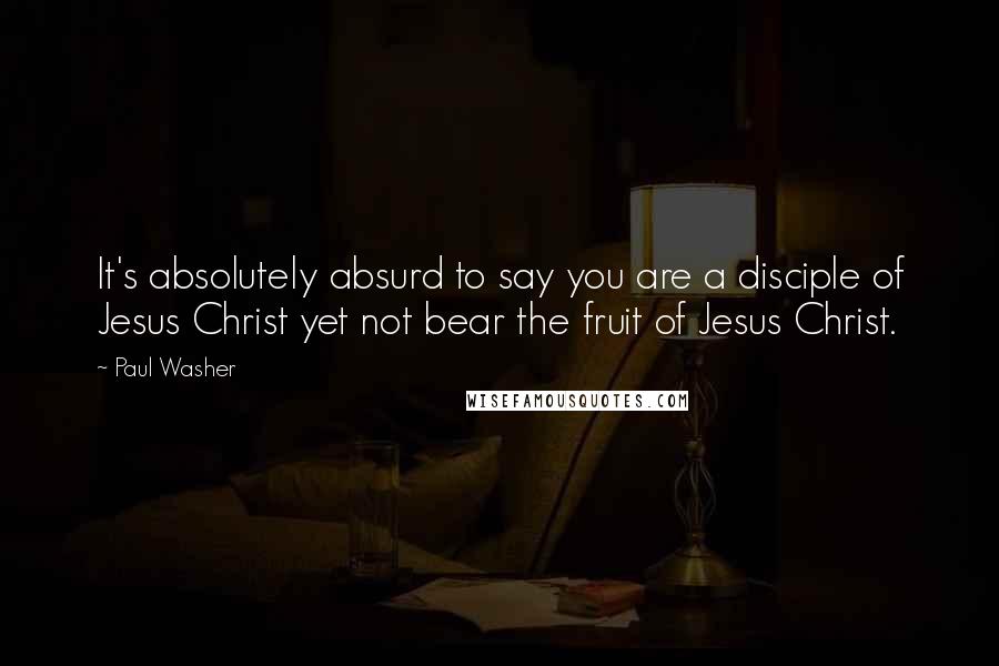 Paul Washer Quotes: It's absolutely absurd to say you are a disciple of Jesus Christ yet not bear the fruit of Jesus Christ.