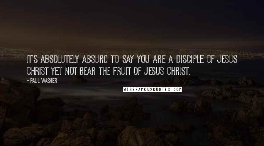 Paul Washer Quotes: It's absolutely absurd to say you are a disciple of Jesus Christ yet not bear the fruit of Jesus Christ.