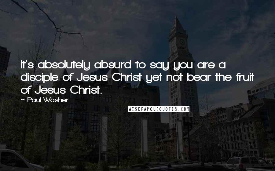 Paul Washer Quotes: It's absolutely absurd to say you are a disciple of Jesus Christ yet not bear the fruit of Jesus Christ.