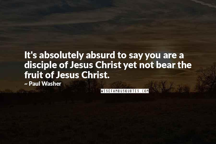 Paul Washer Quotes: It's absolutely absurd to say you are a disciple of Jesus Christ yet not bear the fruit of Jesus Christ.