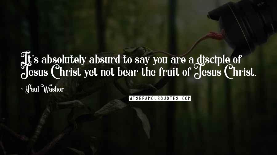 Paul Washer Quotes: It's absolutely absurd to say you are a disciple of Jesus Christ yet not bear the fruit of Jesus Christ.