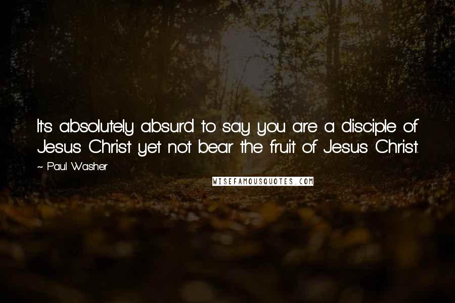 Paul Washer Quotes: It's absolutely absurd to say you are a disciple of Jesus Christ yet not bear the fruit of Jesus Christ.