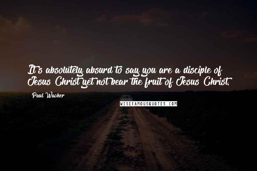 Paul Washer Quotes: It's absolutely absurd to say you are a disciple of Jesus Christ yet not bear the fruit of Jesus Christ.