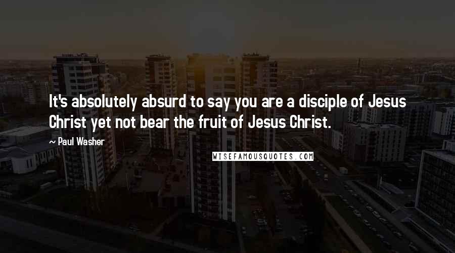 Paul Washer Quotes: It's absolutely absurd to say you are a disciple of Jesus Christ yet not bear the fruit of Jesus Christ.