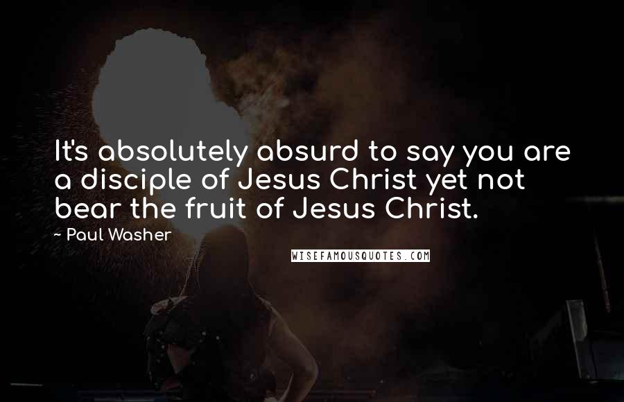 Paul Washer Quotes: It's absolutely absurd to say you are a disciple of Jesus Christ yet not bear the fruit of Jesus Christ.