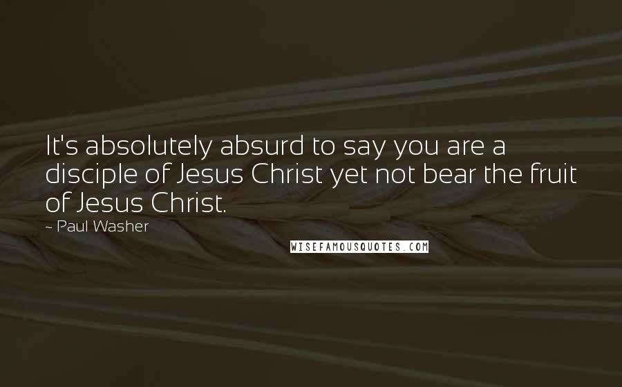 Paul Washer Quotes: It's absolutely absurd to say you are a disciple of Jesus Christ yet not bear the fruit of Jesus Christ.