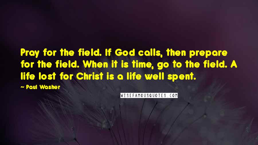 Paul Washer Quotes: Pray for the field. If God calls, then prepare for the field. When it is time, go to the field. A life lost for Christ is a life well spent.