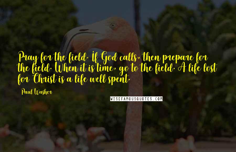 Paul Washer Quotes: Pray for the field. If God calls, then prepare for the field. When it is time, go to the field. A life lost for Christ is a life well spent.