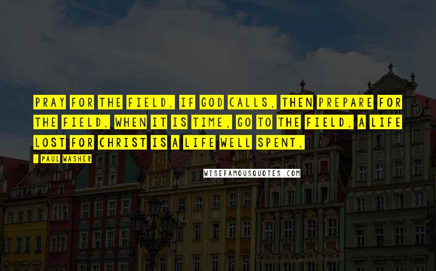 Paul Washer Quotes: Pray for the field. If God calls, then prepare for the field. When it is time, go to the field. A life lost for Christ is a life well spent.