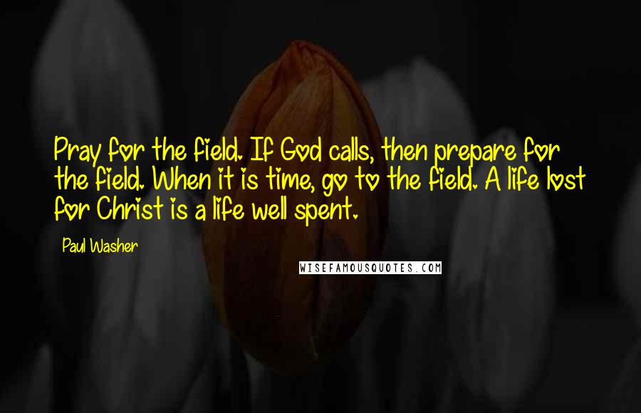 Paul Washer Quotes: Pray for the field. If God calls, then prepare for the field. When it is time, go to the field. A life lost for Christ is a life well spent.