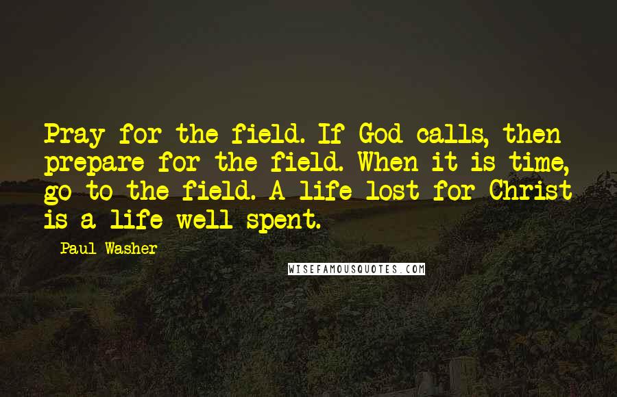 Paul Washer Quotes: Pray for the field. If God calls, then prepare for the field. When it is time, go to the field. A life lost for Christ is a life well spent.