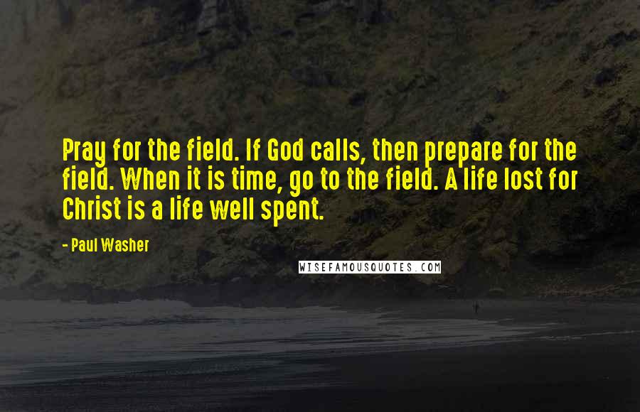 Paul Washer Quotes: Pray for the field. If God calls, then prepare for the field. When it is time, go to the field. A life lost for Christ is a life well spent.