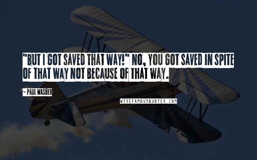 Paul Washer Quotes: "But I got saved that way!" No, you got saved in spite of that way not because of that way.