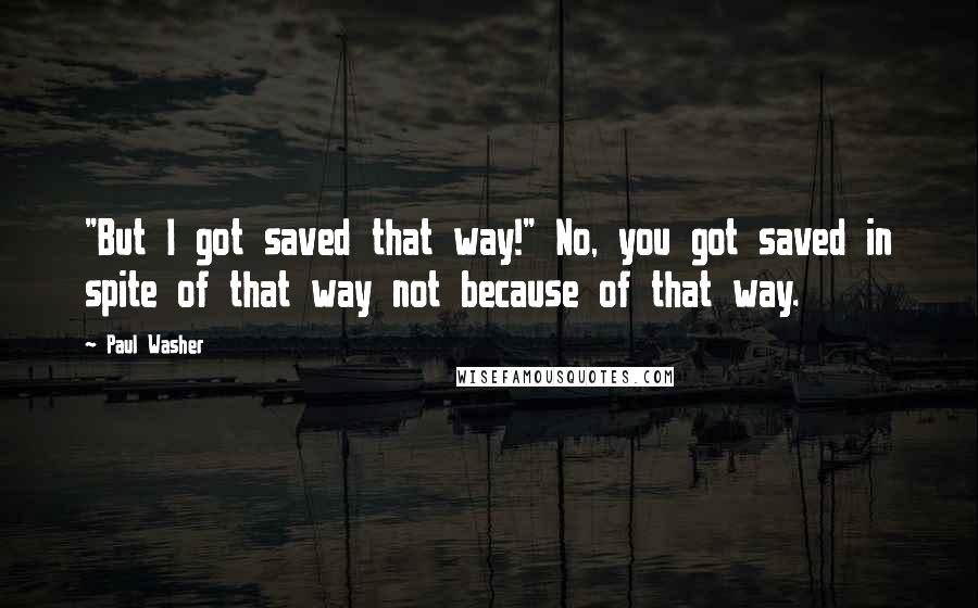 Paul Washer Quotes: "But I got saved that way!" No, you got saved in spite of that way not because of that way.