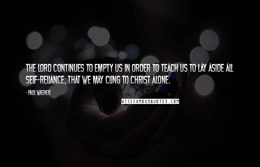 Paul Washer Quotes: The Lord continues to empty us in order to teach us to lay aside all self-reliance, that we may cling to Christ alone.