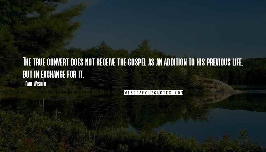 Paul Washer Quotes: The true convert does not receive the gospel as an addition to his previous life, but in exchange for it.