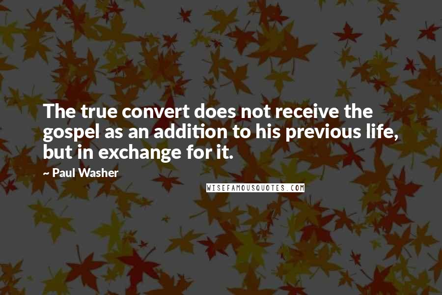 Paul Washer Quotes: The true convert does not receive the gospel as an addition to his previous life, but in exchange for it.