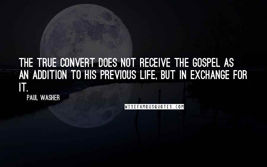 Paul Washer Quotes: The true convert does not receive the gospel as an addition to his previous life, but in exchange for it.