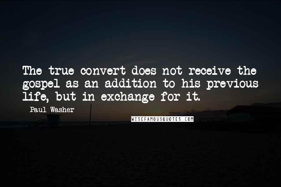 Paul Washer Quotes: The true convert does not receive the gospel as an addition to his previous life, but in exchange for it.