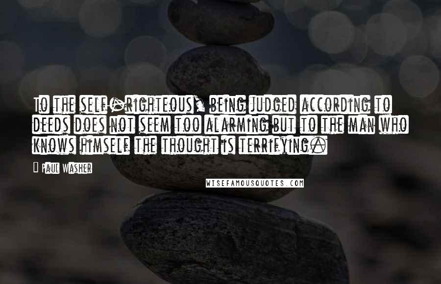 Paul Washer Quotes: To the self-righteous, being judged according to deeds does not seem too alarming but to the man who knows himself the thought is terrifying.