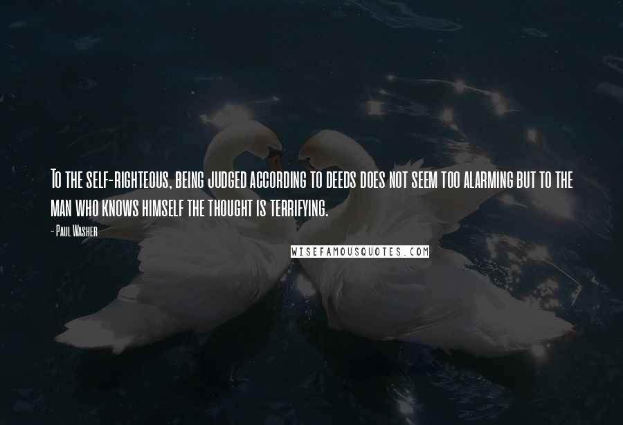 Paul Washer Quotes: To the self-righteous, being judged according to deeds does not seem too alarming but to the man who knows himself the thought is terrifying.