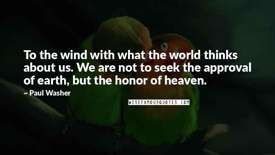 Paul Washer Quotes: To the wind with what the world thinks about us. We are not to seek the approval of earth, but the honor of heaven.