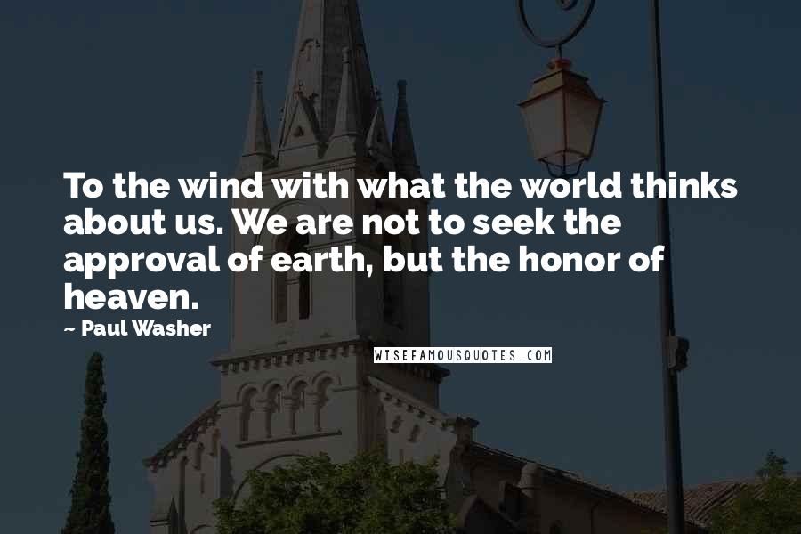 Paul Washer Quotes: To the wind with what the world thinks about us. We are not to seek the approval of earth, but the honor of heaven.