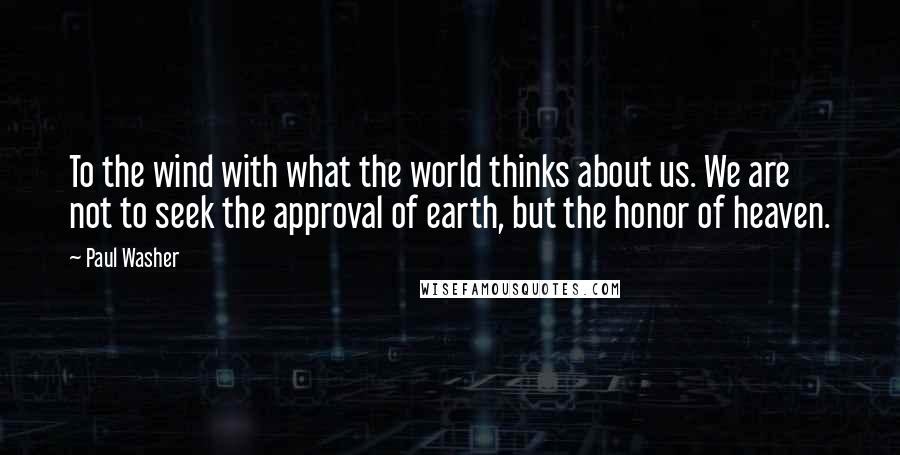 Paul Washer Quotes: To the wind with what the world thinks about us. We are not to seek the approval of earth, but the honor of heaven.