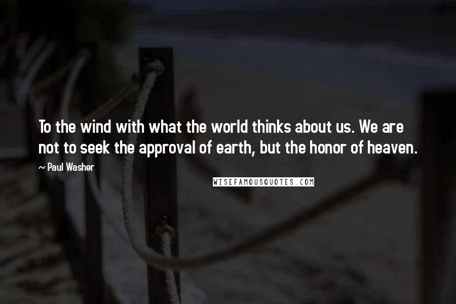 Paul Washer Quotes: To the wind with what the world thinks about us. We are not to seek the approval of earth, but the honor of heaven.