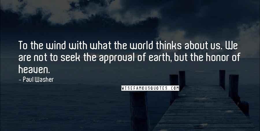 Paul Washer Quotes: To the wind with what the world thinks about us. We are not to seek the approval of earth, but the honor of heaven.