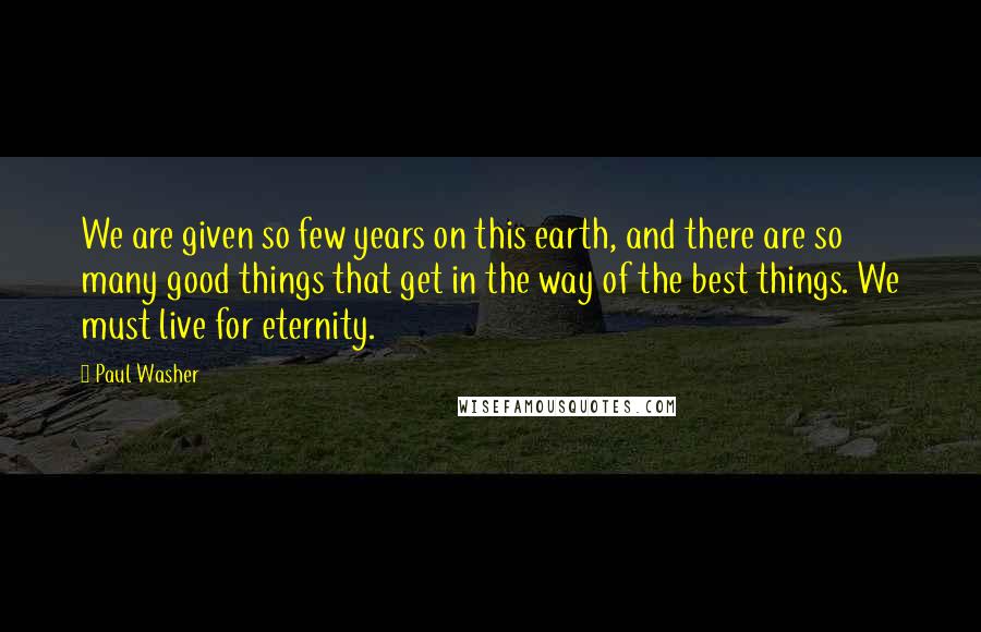 Paul Washer Quotes: We are given so few years on this earth, and there are so many good things that get in the way of the best things. We must live for eternity.