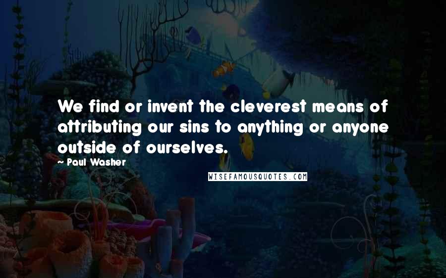 Paul Washer Quotes: We find or invent the cleverest means of attributing our sins to anything or anyone outside of ourselves.