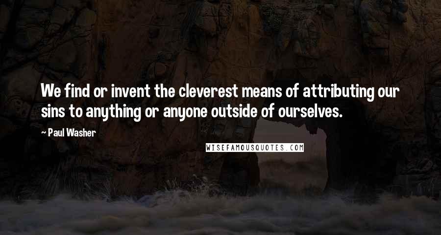 Paul Washer Quotes: We find or invent the cleverest means of attributing our sins to anything or anyone outside of ourselves.