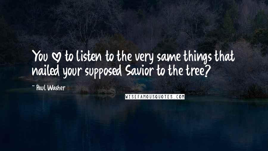 Paul Washer Quotes: You love to listen to the very same things that nailed your supposed Savior to the tree?