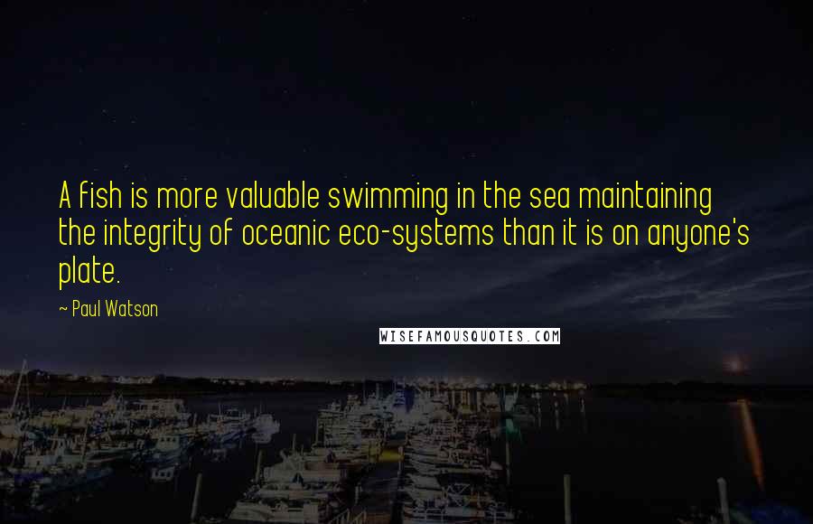 Paul Watson Quotes: A fish is more valuable swimming in the sea maintaining the integrity of oceanic eco-systems than it is on anyone's plate.