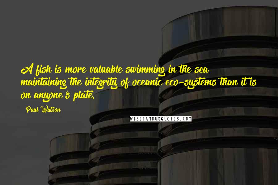 Paul Watson Quotes: A fish is more valuable swimming in the sea maintaining the integrity of oceanic eco-systems than it is on anyone's plate.