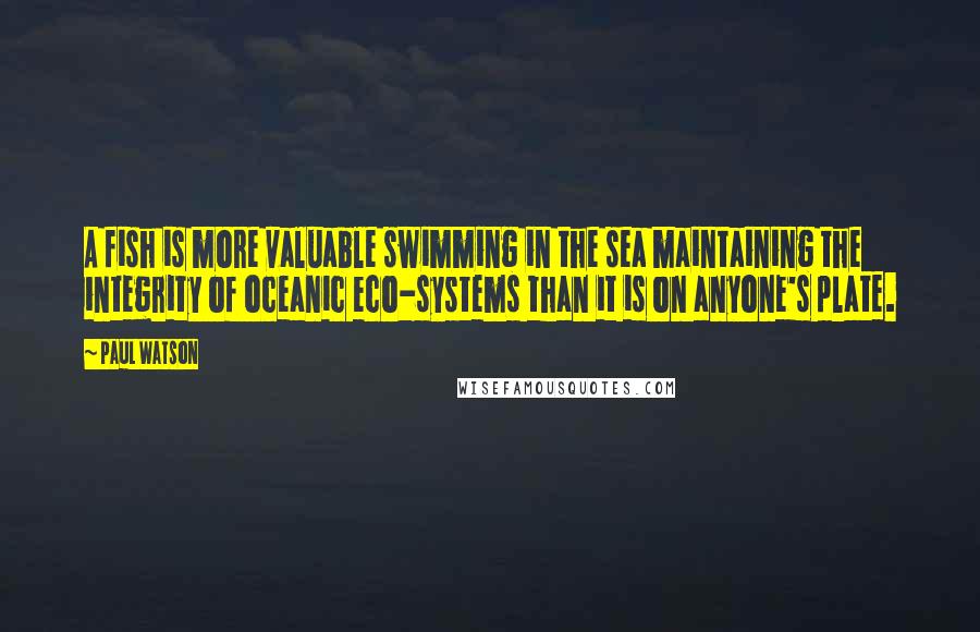 Paul Watson Quotes: A fish is more valuable swimming in the sea maintaining the integrity of oceanic eco-systems than it is on anyone's plate.