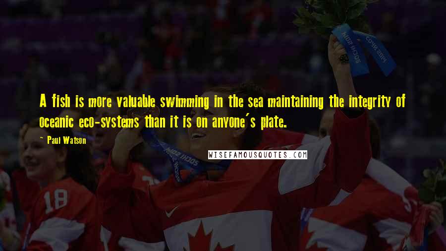 Paul Watson Quotes: A fish is more valuable swimming in the sea maintaining the integrity of oceanic eco-systems than it is on anyone's plate.