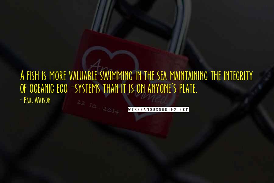 Paul Watson Quotes: A fish is more valuable swimming in the sea maintaining the integrity of oceanic eco-systems than it is on anyone's plate.