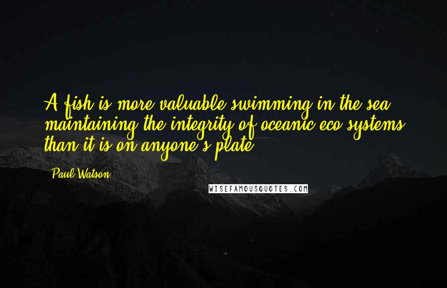 Paul Watson Quotes: A fish is more valuable swimming in the sea maintaining the integrity of oceanic eco-systems than it is on anyone's plate.